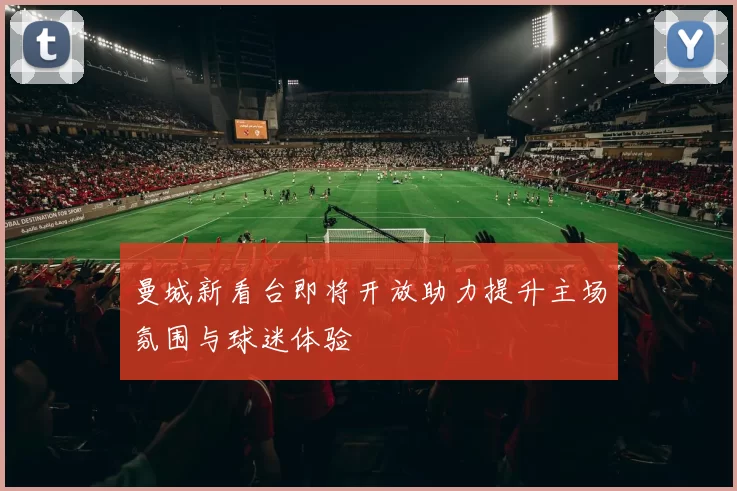 曼城新看台即将开放助力提升主场氛围与球迷体验