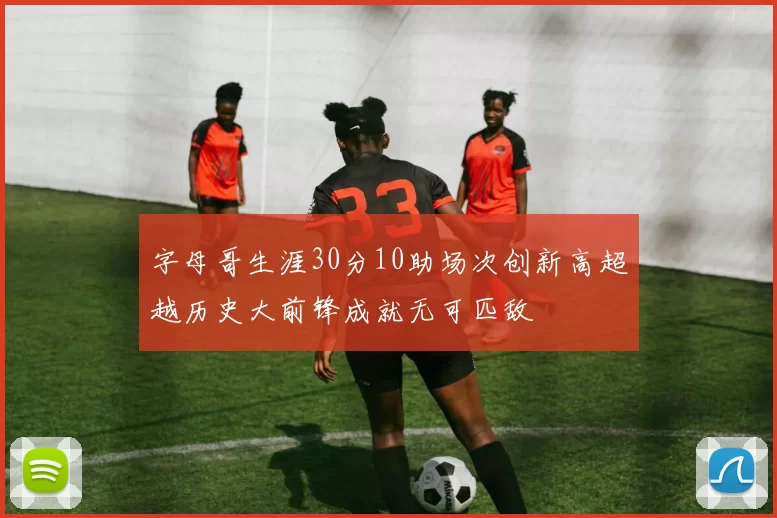 字母哥生涯30分10助场次创新高超越历史大前锋成就无可匹敌