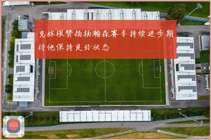 克林根赞扬杨瀚森赛季持续进步期待他保持良好状态