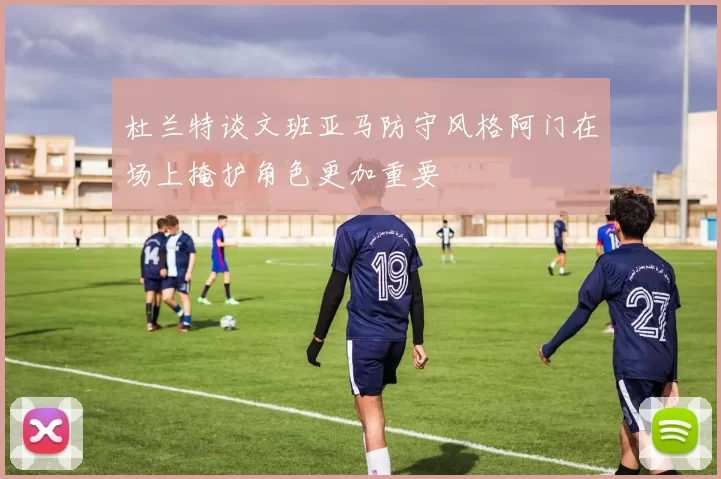 杜兰特谈文班亚马防守风格阿门在场上掩护角色更加重要