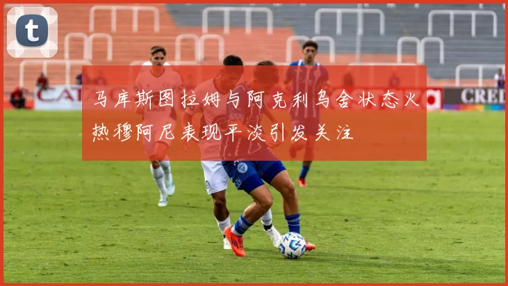 马库斯图拉姆与阿克利乌舍状态火热穆阿尼表现平淡引发关注