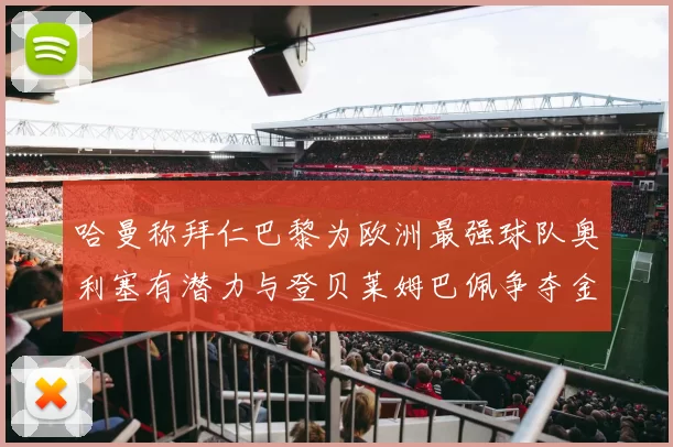哈曼称拜仁巴黎为欧洲最强球队奥利塞有潜力与登贝莱姆巴佩争夺金球奖