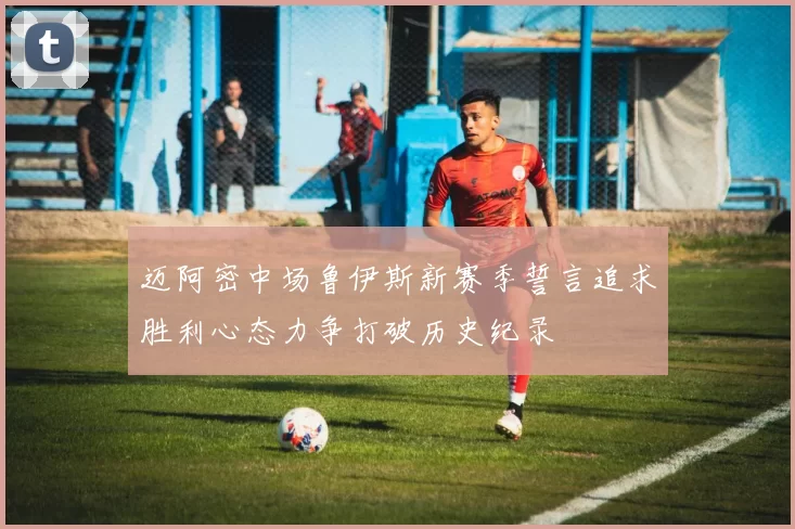 迈阿密中场鲁伊斯新赛季誓言追求胜利心态力争打破历史纪录