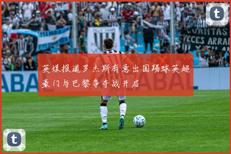 英媒报道罗杰斯有意出国踢球英超豪门与巴黎争夺战开启