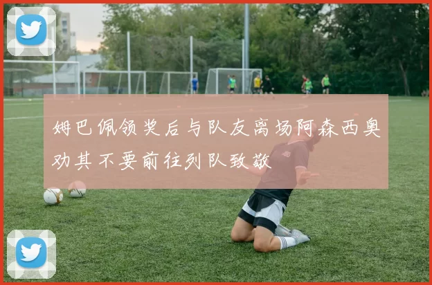 姆巴佩领奖后与队友离场阿森西奥劝其不要前往列队致敬