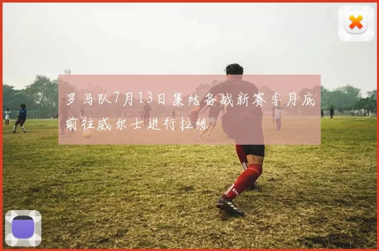 罗马队7月13日集结备战新赛季月底前往威尔士进行拉练