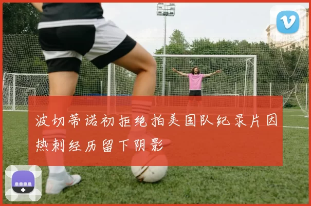 波切蒂诺初拒绝拍美国队纪录片因热刺经历留下阴影