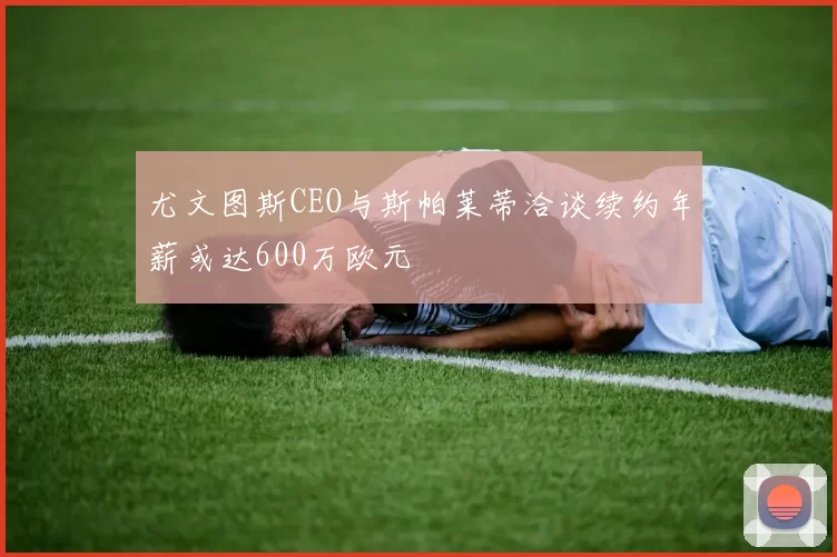 尤文图斯CEO与斯帕莱蒂洽谈续约年薪或达600万欧元