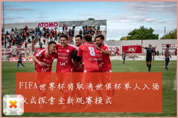 FIFA世界杯将取消世俱杯单人入场仪式探索全新观赛模式