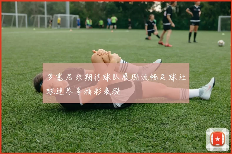 罗塞尼尔期待球队展现流畅足球让球迷尽享精彩表现
