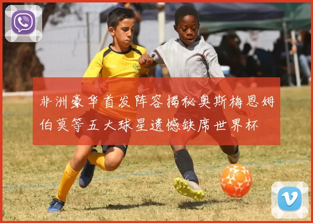 非洲豪华首发阵容揭秘奥斯梅恩姆伯莫等五大球星遗憾缺席世界杯