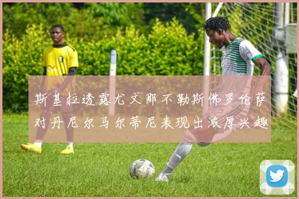 斯基拉透露尤文那不勒斯佛罗伦萨对丹尼尔马尔蒂尼表现出浓厚兴趣