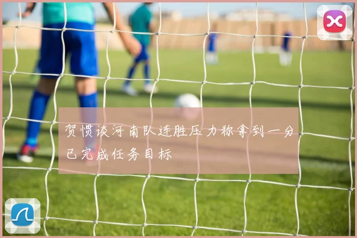 贺惯谈河南队连胜压力称拿到一分已完成任务目标
