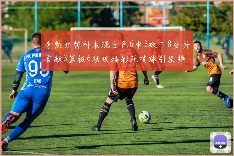 李凯尔替补表现出色6中3砍下8分并贡献3篮板6助攻精彩压哨球引发热议
