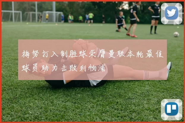 梅努打入制胜球荣膺曼联本轮最佳球员助力击败利物浦