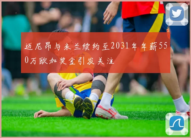 迈尼昂与米兰续约至2031年年薪550万欧加奖金引发关注