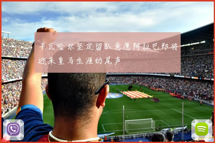 卡瓦哈尔坚定留队意愿阿拉巴即将迎来皇马生涯的尾声
