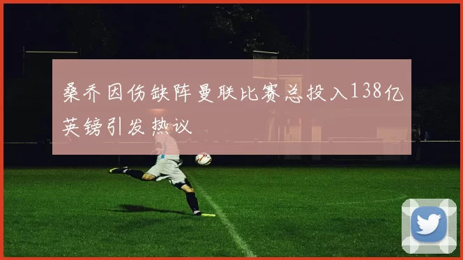 桑乔因伤缺阵曼联比赛总投入138亿英镑引发热议