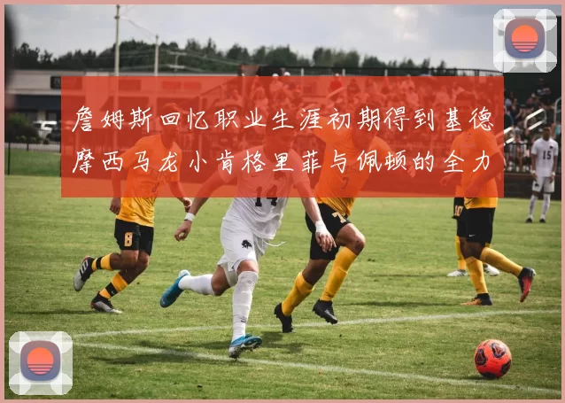 詹姆斯回忆职业生涯初期得到基德摩西马龙小肯格里菲与佩顿的全力支持