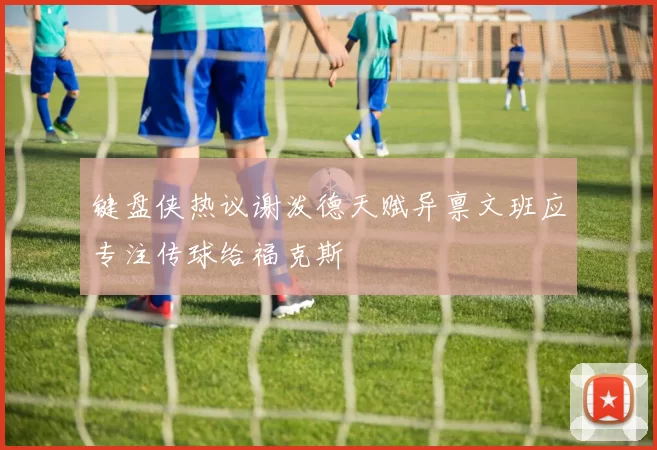 键盘侠热议谢泼德天赋异禀文班应专注传球给福克斯